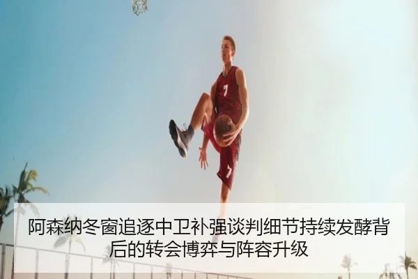 阿森纳冬窗追逐中卫补强谈判细节持续发酵背后的转会博弈与阵容升级